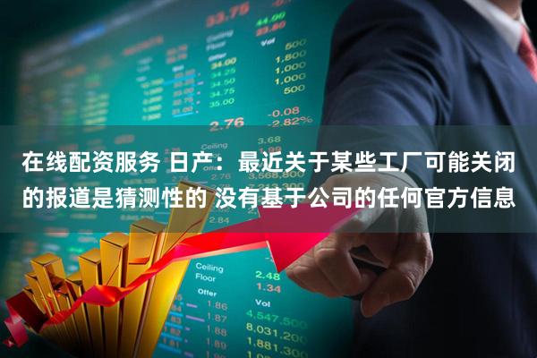 在线配资服务 日产：最近关于某些工厂可能关闭的报道是猜测性的 没有基于公司的任何官方信息