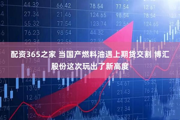 配资365之家 当国产燃料油遇上期货交割 博汇股份这次玩出了新高度