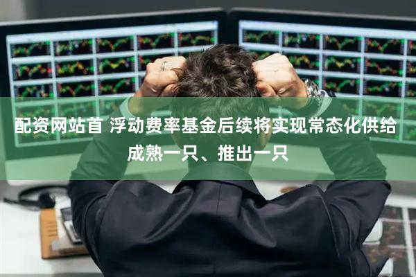 配资网站首 浮动费率基金后续将实现常态化供给 成熟一只、推出一只