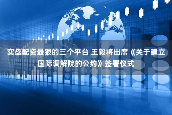 实盘配资最狠的三个平台 王毅将出席《关于建立国际调解院的公约》签署仪式