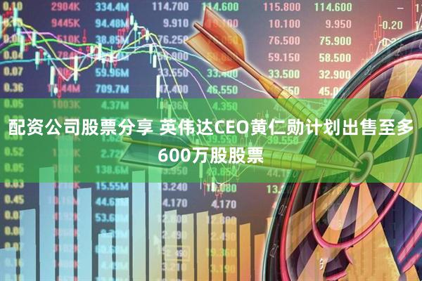 配资公司股票分享 英伟达CEO黄仁勋计划出售至多600万股股票