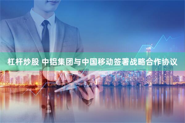 杠杆炒股 中铝集团与中国移动签署战略合作协议