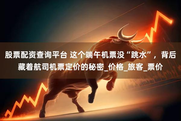 股票配资查询平台 这个端午机票没“跳水”，背后藏着航司机票定价的秘密_价格_旅客_票价