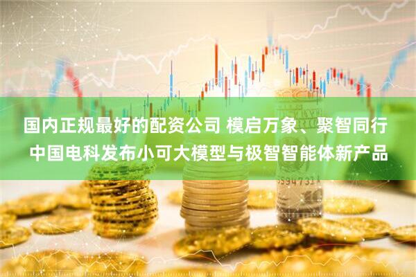国内正规最好的配资公司 模启万象、聚智同行 中国电科发布小可大模型与极智智能体新产品