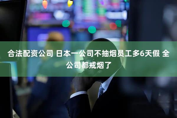 合法配资公司 日本一公司不抽烟员工多6天假 全公司都戒烟了