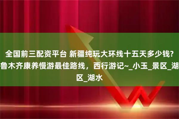 全国前三配资平台 新疆纯玩大环线十五天多少钱?乌鲁木齐康养慢游最佳路线，西行游记~_小玉_景区_湖水