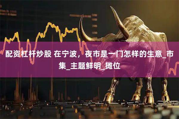 配资杠杆炒股 在宁波，夜市是一门怎样的生意_市集_主题鲜明_摊位