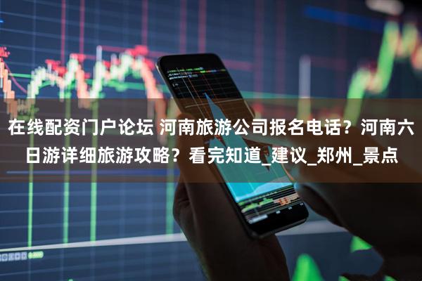 在线配资门户论坛 河南旅游公司报名电话？河南六日游详细旅游攻略？看完知道_建议_郑州_景点