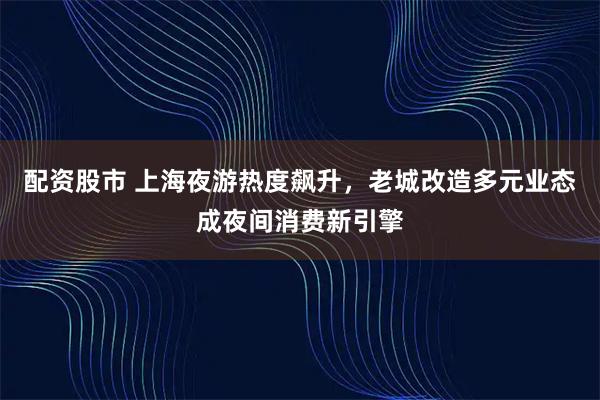 配资股市 上海夜游热度飙升，老城改造多元业态成夜间消费新引擎