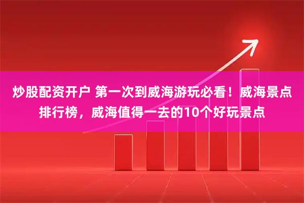 炒股配资开户 第一次到威海游玩必看！威海景点排行榜，威海值得一去的10个好玩景点