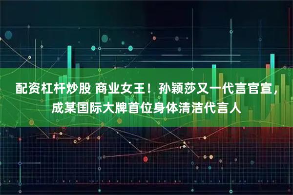 配资杠杆炒股 商业女王！孙颖莎又一代言官宣，成某国际大牌首位身体清洁代言人